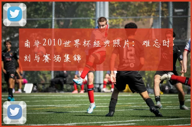 南非2010世界杯经典照片:难忘时刻与赛场集锦