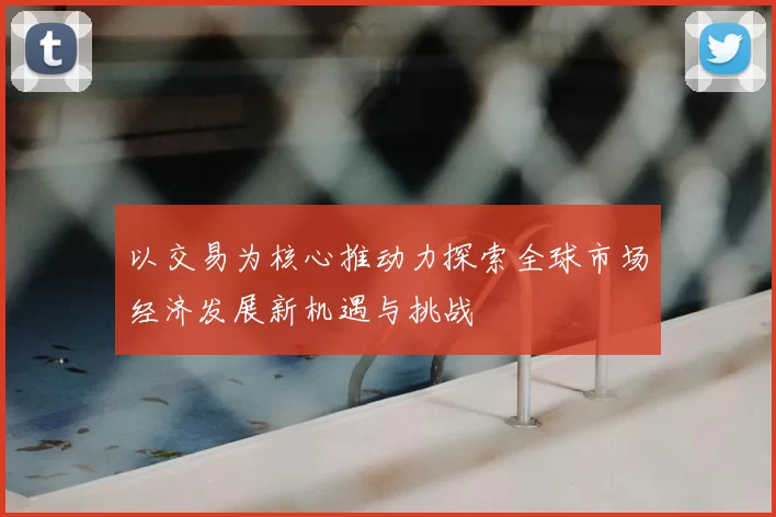 以交易为核心推动力探索全球市场经济发展新机遇与挑战