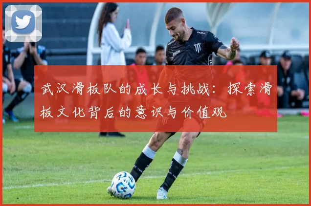 武汉滑板队的成长与挑战：探索滑板文化背后的意识与价值观