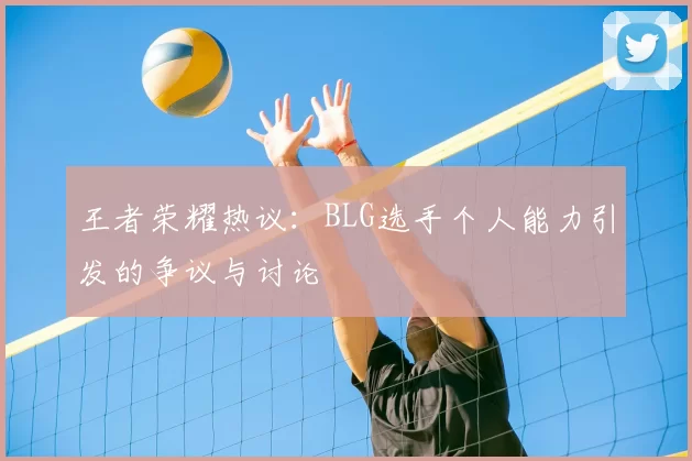 王者荣耀热议:BLG选手个人能力引发的争议与讨论