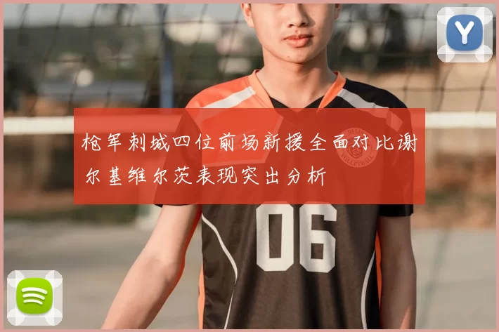 枪军刺城四位前场新援全面对比谢尔基维尔茨表现突出分析