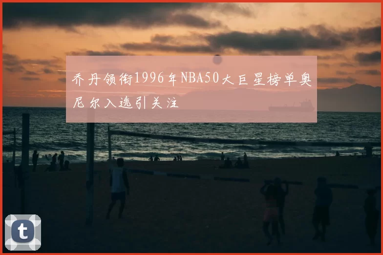 乔丹领衔1996年NBA50大巨星榜单奥尼尔入选引关注