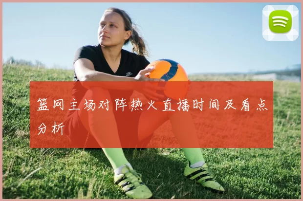 篮网主场对阵热火直播时间及看点分析