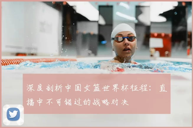 深度剖析中国女篮世界杯征程：直播中不可错过的战略对决