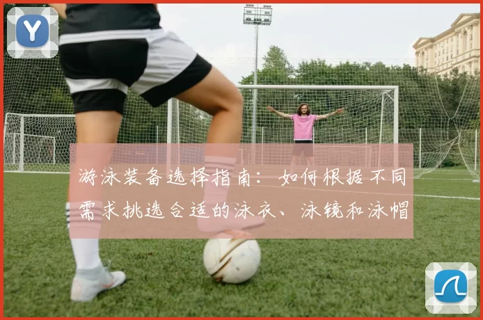 游泳装备选择指南:如何根据不同需求挑选合适的泳衣、泳镜和泳帽