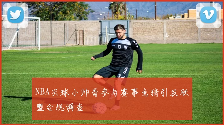 NBA买球小帅哥参与赛事竞猜引发联盟合规调查
