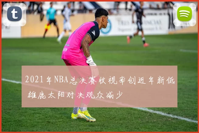 2021年NBA总决赛收视率创近年新低 雄鹿太阳对决观众减少