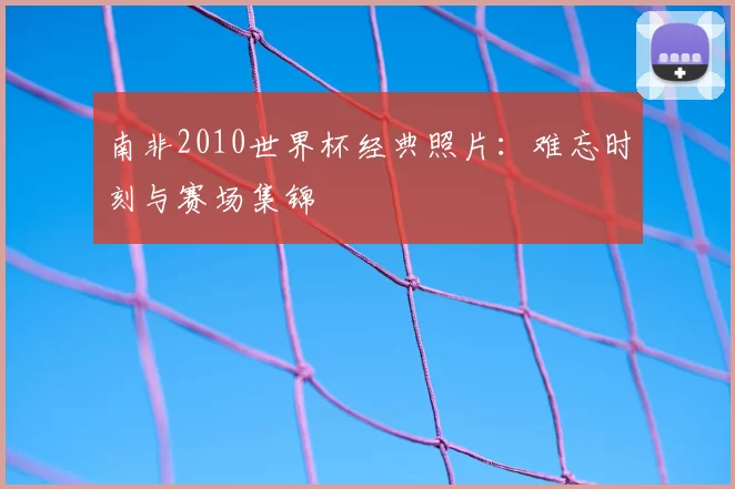 南非2010世界杯经典照片：难忘时刻与赛场集锦