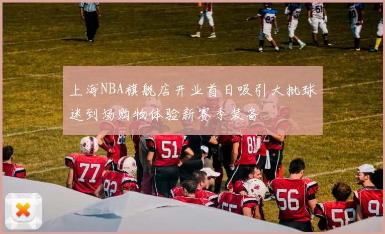 上海NBA旗舰店开业首日吸引大批球迷到场购物体验新赛季装备