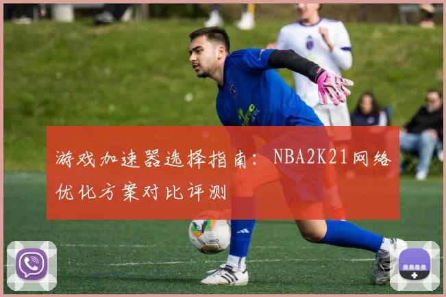 游戏加速器选择指南:NBA2K21网络优化方案对比评测