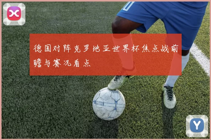德国对阵克罗地亚世界杯焦点战前瞻与赛况看点