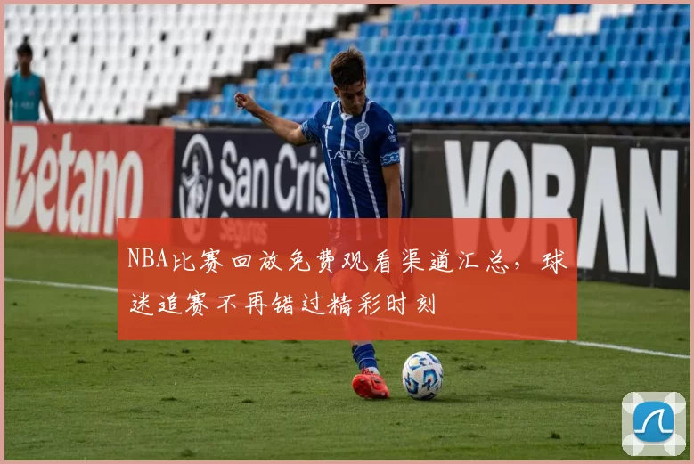 NBA比赛回放免费观看渠道汇总,球迷追赛不再错过精彩时刻