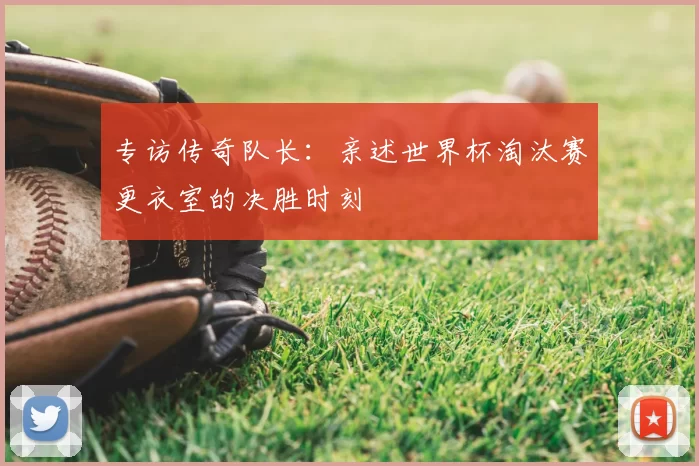专访传奇队长:亲述世界杯淘汰赛更衣室的决胜时刻