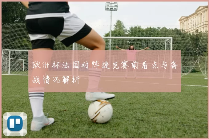 欧洲杯法国对阵捷克赛前看点与备战情况解析