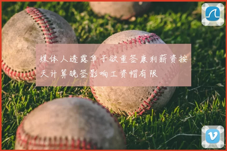媒体人透露华子欲重签康利薪资按天计算晚签影响工资帽有限