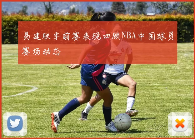 易建联季前赛表现回顾NBA中国球员赛场动态