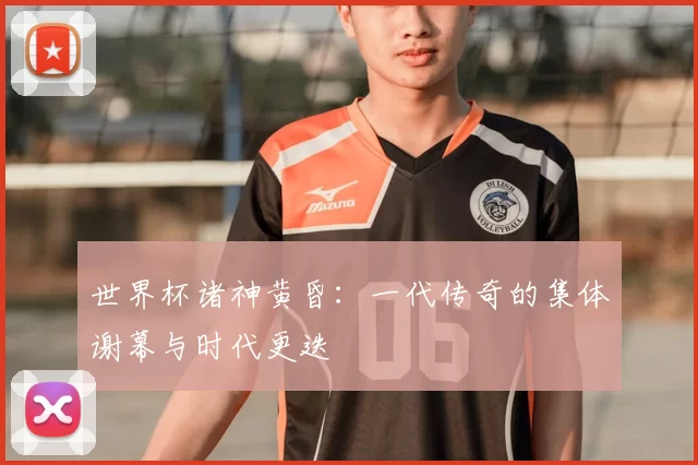 世界杯诸神黄昏：一代传奇的集体谢幕与时代更迭