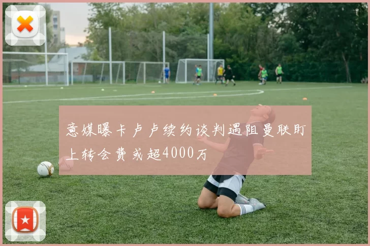 意媒曝卡卢卢续约谈判遇阻曼联盯上转会费或超4000万