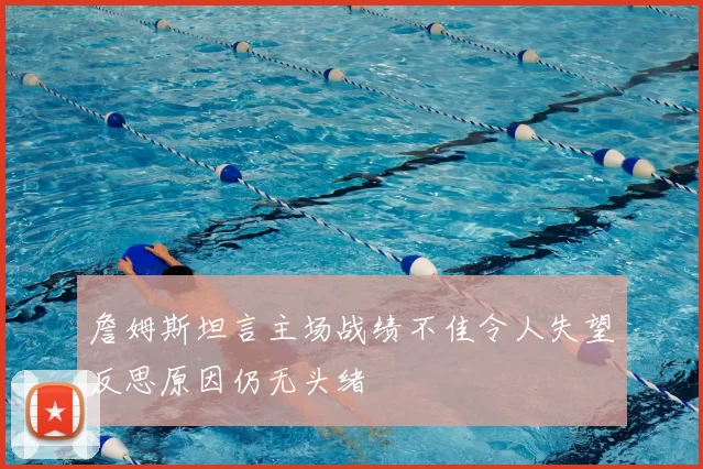 詹姆斯坦言主场战绩不佳令人失望反思原因仍无头绪