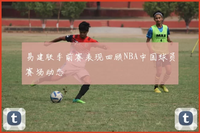 易建联季前赛表现回顾NBA中国球员赛场动态