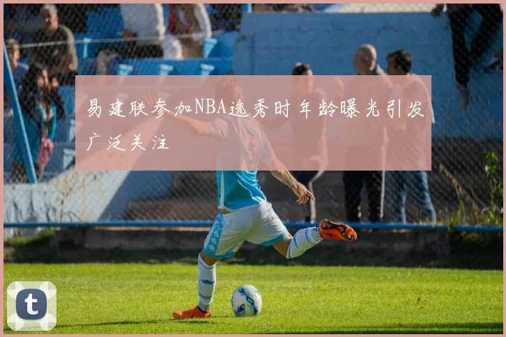 易建联参加NBA选秀时年龄曝光引发广泛关注