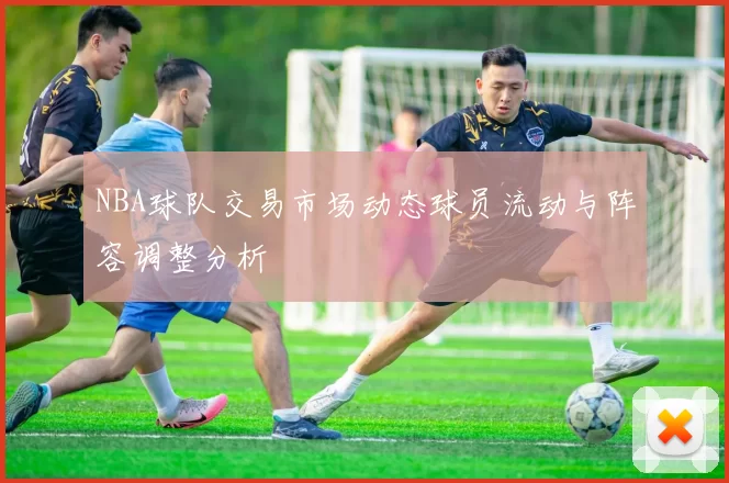 NBA球队交易市场动态球员流动与阵容调整分析
