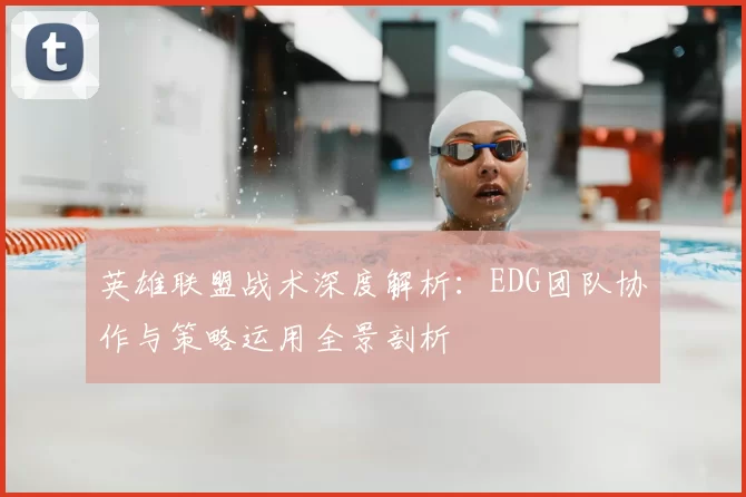 英雄联盟战术深度解析：EDG团队协作与策略运用全景剖析