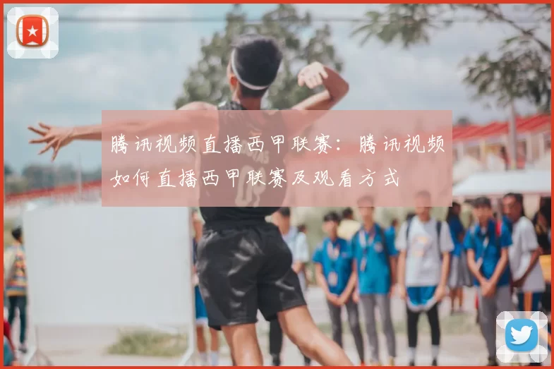 腾讯视频直播西甲联赛:腾讯视频如何直播西甲联赛及观看方式