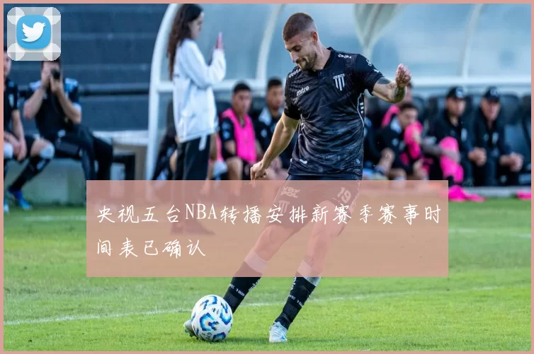 央视五台NBA转播安排新赛季赛事时间表已确认