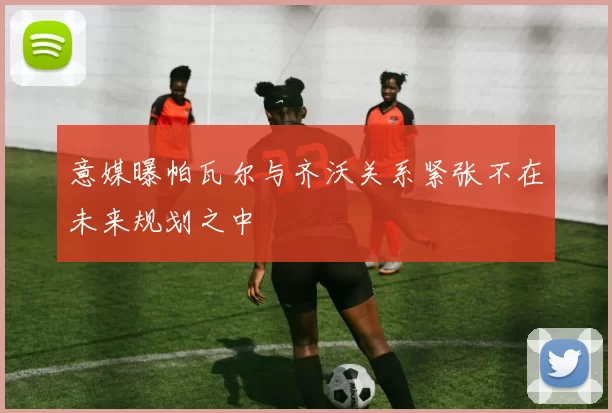 意媒曝帕瓦尔与齐沃关系紧张不在未来规划之中