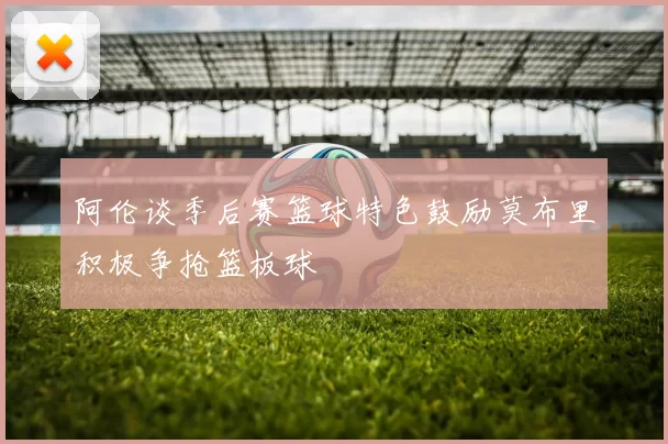 阿伦谈季后赛篮球特色鼓励莫布里积极争抢篮板球
