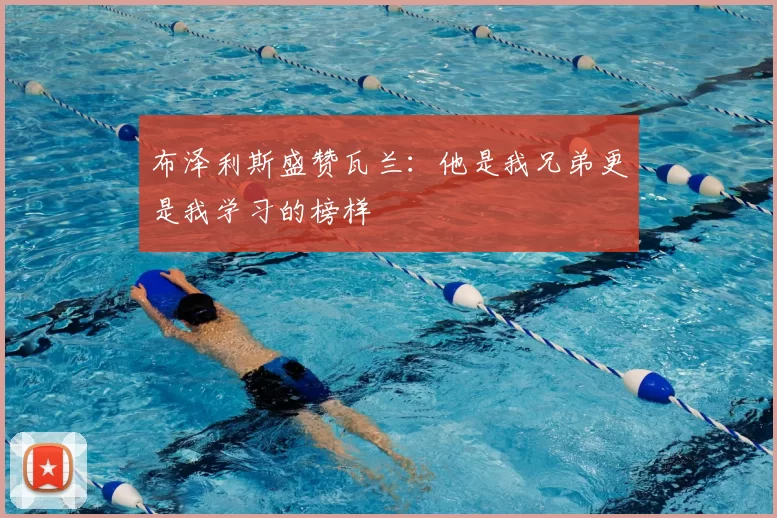 布泽利斯盛赞瓦兰:他是我兄弟更是我学习的榜样