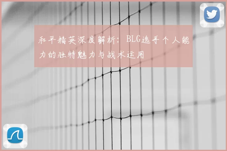 和平精英深度解析:BLG选手个人能力的独特魅力与战术运用