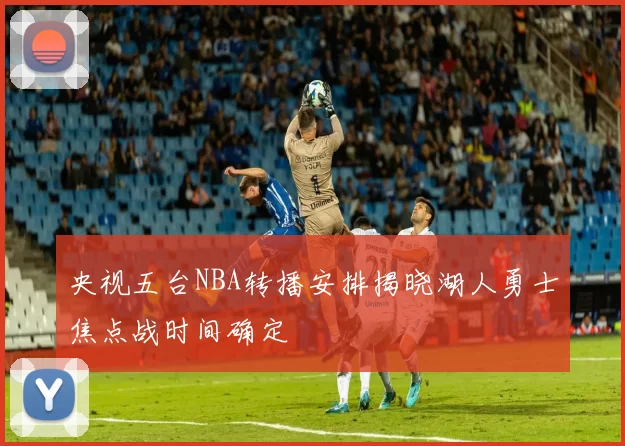 央视五台NBA转播安排揭晓湖人勇士焦点战时间确定