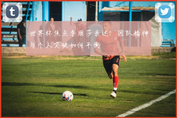 世界杯焦点李丽莎亲述：团队精神与个人突破如何平衡