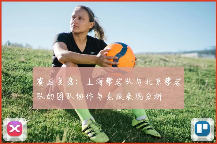 赛后复盘:上海攀岩队与北京攀岩队的团队协作与竞技表现分析