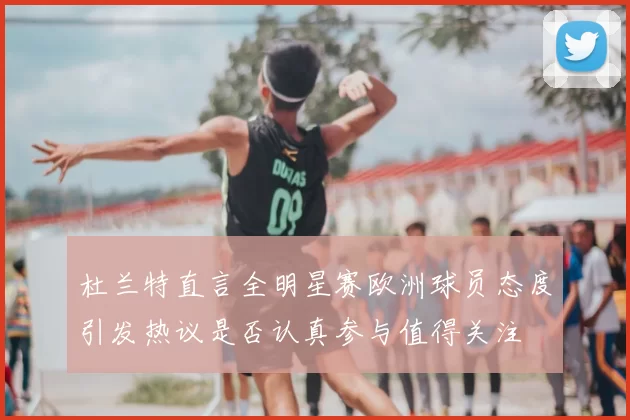 杜兰特直言全明星赛欧洲球员态度引发热议是否认真参与值得关注
