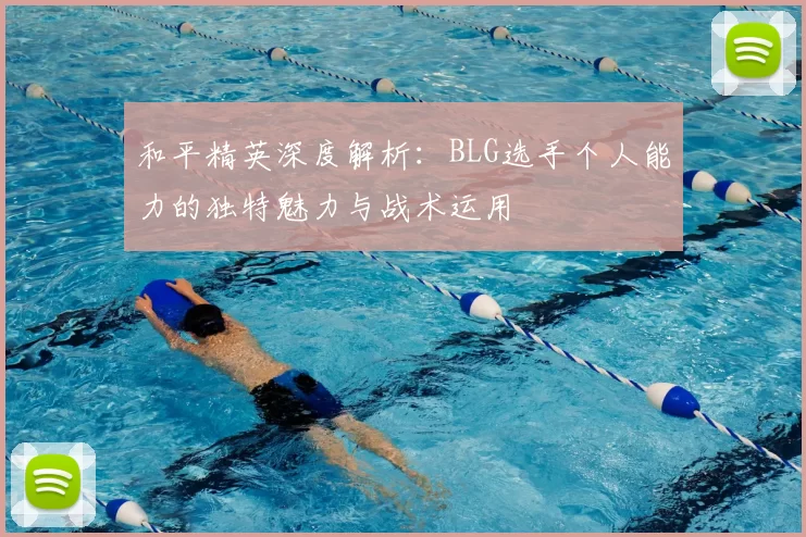 和平精英深度解析：BLG选手个人能力的独特魅力与战术运用