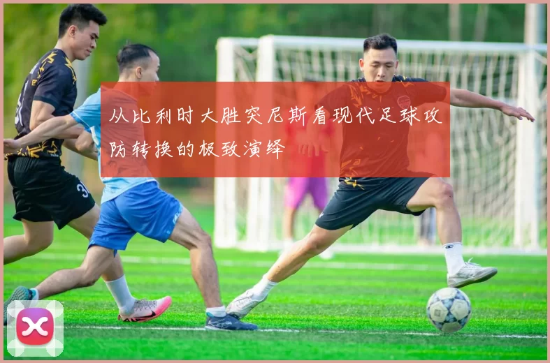从比利时大胜突尼斯看现代足球攻防转换的极致演绎
