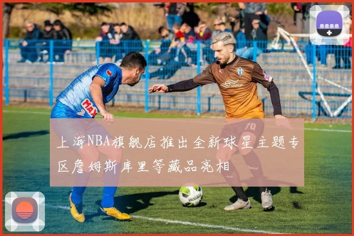 上海NBA旗舰店推出全新球星主题专区詹姆斯库里等藏品亮相