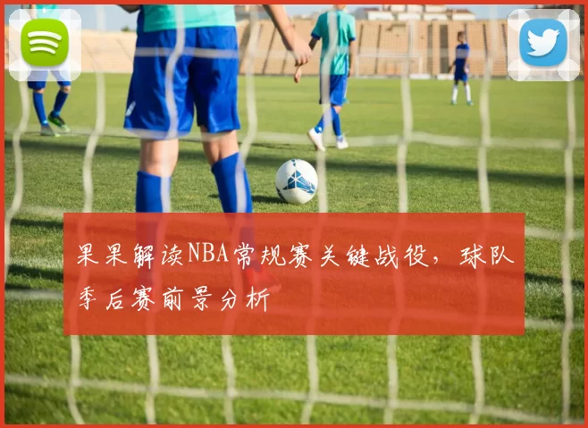 果果解读NBA常规赛关键战役,球队季后赛前景分析