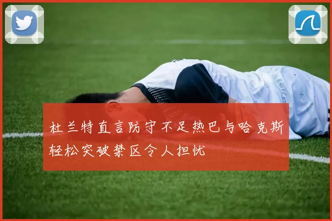 杜兰特直言防守不足热巴与哈克斯轻松突破禁区令人担忧