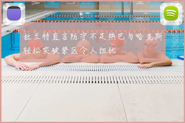 杜兰特直言防守不足热巴与哈克斯轻松突破禁区令人担忧