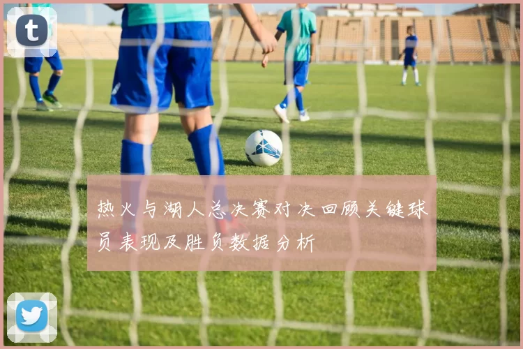 热火与湖人总决赛对决回顾关键球员表现及胜负数据分析