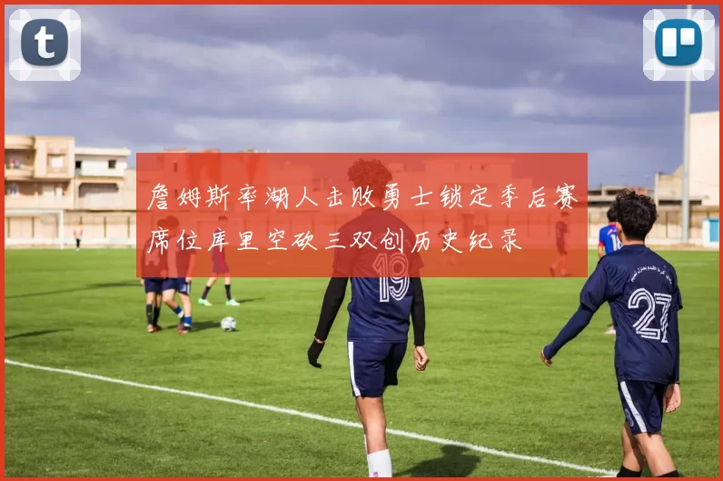 詹姆斯率湖人击败勇士锁定季后赛席位库里空砍三双创历史纪录
