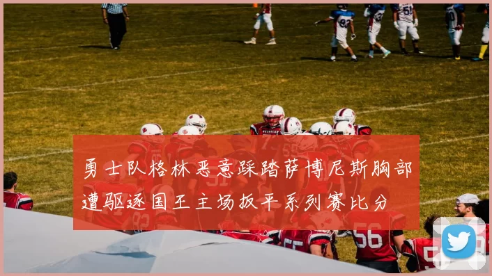 勇士队格林恶意踩踏萨博尼斯胸部遭驱逐国王主场扳平系列赛比分