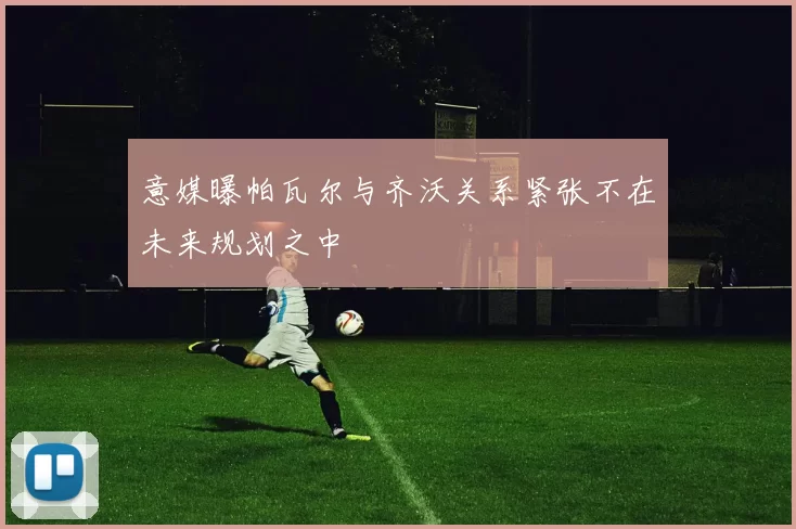意媒曝帕瓦尔与齐沃关系紧张不在未来规划之中