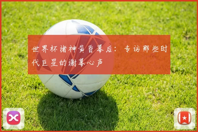 世界杯诸神黄昏幕后：专访那些时代巨星的谢幕心声