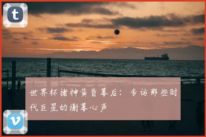 世界杯诸神黄昏幕后：专访那些时代巨星的谢幕心声
