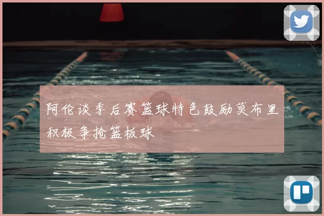 阿伦谈季后赛篮球特色鼓励莫布里积极争抢篮板球